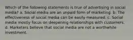 Which of the following statements is true of advertising in social media? a. Social media are an unpaid form of marketing. b. The effectiveness of social media can be easily measured. c. Social media mostly focus on deepening relationships with customers. d. Marketers believe that social media are not a worthwhile investment.