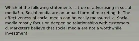 Which of the following statements is true of advertising in social media? a. Social media are an unpaid form of marketing. b. The effectiveness of social media can be easily measured. c. Social media mostly focus on deepening relationships with customers. d. Marketers believe that social media are not a worthwhile investment.