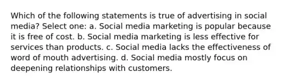 Which of the following statements is true of advertising in social media? Select one: a. Social media marketing is popular because it is free of cost. b. Social media marketing is less effective for services than products. c. Social media lacks the effectiveness of word of mouth advertising. d. Social media mostly focus on deepening relationships with customers.