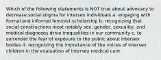 Which of the following statements is NOT true about advocacy to decrease social stigma for intersex individuals a. engaging with formal and informal feminist scholarship b. recognizing that social constructions most notably sex, gender, sexuality, and medical diagnoses drive inequalities in our community c. to surrender the fear of exposure to the public about intersex bodies d. recognizing the importance of the voices of intersex children in the evaluation of intersex medical care