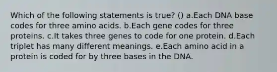 Which of the following statements is true? () a.Each DNA base codes for three amino acids. b.Each gene codes for three proteins. c.It takes three genes to code for one protein. d.Each triplet has many different meanings. e.Each amino acid in a protein is coded for by three bases in the DNA.