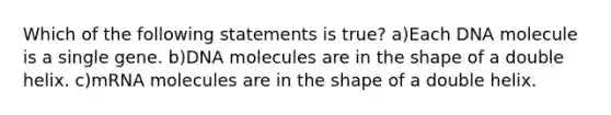 Which of the following statements is true? a)Each DNA molecule is a single gene. b)DNA molecules are in the shape of a double helix. c)mRNA molecules are in the shape of a double helix.