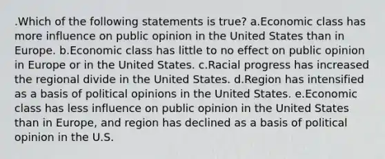 .Which of the following statements is true? a.Economic class has more influence on public opinion in the United States than in Europe. b.Economic class has little to no effect on public opinion in Europe or in the United States. c.Racial progress has increased the regional divide in the United States. d.Region has intensified as a basis of political opinions in the United States. e.Economic class has less influence on public opinion in the United States than in Europe, and region has declined as a basis of political opinion in the U.S.