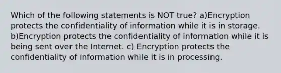 Which of the following statements is NOT true? a)Encryption protects the confidentiality of information while it is in storage. b)Encryption protects the confidentiality of information while it is being sent over the Internet. c) Encryption protects the confidentiality of information while it is in processing.