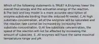 Which of the following statements is TRUE? A.Enzymes lower the overall free energy and the activation energy of the reaction. B.The lock and key model is a more accurate description of enzyme-substrate binding than the induced-fit model. C.At high substrate concentration, all of the enzymes will be saturated and the reaction rate cannot be increased by increasing the substrate concentration. D.At low substrate concentration, the speed of the reaction will not be affected by increasing the amount of substrate. E. All enzymes will have the same maximal temperature range and pH.