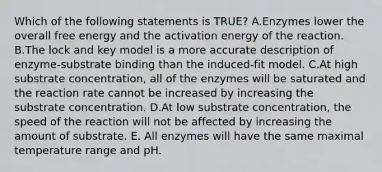 Which of the following statements is TRUE? A.Enzymes lower the overall free energy and the activation energy of the reaction. B.The lock and key model is a more accurate description of enzyme-substrate binding than the induced-fit model. C.At high substrate concentration, all of the enzymes will be saturated and the reaction rate cannot be increased by increasing the substrate concentration. D.At low substrate concentration, the speed of the reaction will not be affected by increasing the amount of substrate. E. All enzymes will have the same maximal temperature range and pH.