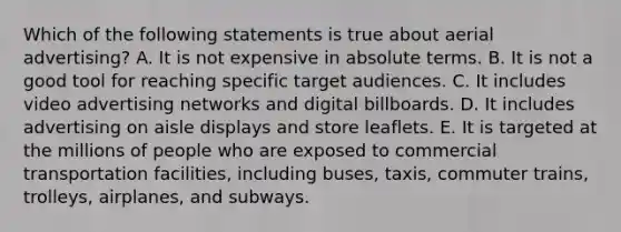 Which of the following statements is true about aerial advertising? A. It is not expensive in absolute terms. B. It is not a good tool for reaching specific target audiences. C. It includes video advertising networks and digital billboards. D. It includes advertising on aisle displays and store leaflets. E. It is targeted at the millions of people who are exposed to commercial transportation facilities, including buses, taxis, commuter trains, trolleys, airplanes, and subways.