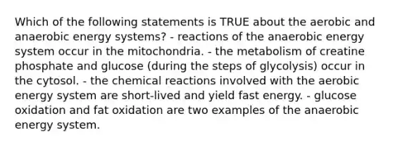 Which of the following statements is TRUE about the aerobic and anaerobic energy systems? - reactions of the anaerobic energy system occur in the mitochondria. - the metabolism of creatine phosphate and glucose (during the steps of glycolysis) occur in the cytosol. - the <a href='https://www.questionai.com/knowledge/kc6NTom4Ep-chemical-reactions' class='anchor-knowledge'>chemical reactions</a> involved with the aerobic energy system are short-lived and yield fast energy. - glucose oxidation and fat oxidation are two examples of the anaerobic energy system.