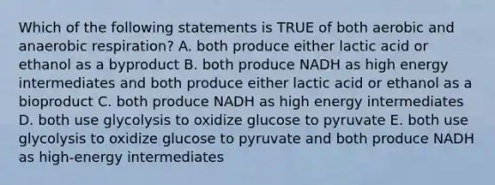 Which of the following statements is TRUE of both aerobic and anaerobic respiration? A. both produce either lactic acid or ethanol as a byproduct B. both produce NADH as high energy intermediates and both produce either lactic acid or ethanol as a bioproduct C. both produce NADH as high energy intermediates D. both use glycolysis to oxidize glucose to pyruvate E. both use glycolysis to oxidize glucose to pyruvate and both produce NADH as high-energy intermediates