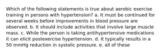 Which of the following statements is true about aerobic exercise training in persons with hypertension? a. It must be continued for several weeks before improvements in blood pressure are observed. b. It should include activities that involve large muscle mass. c. While the person is taking antihypertensive medications it can elicit postexercise hypertension. d. It typically results in a 50 mmHg reduction in systolic pressure. e. all of these