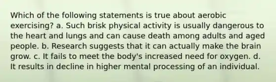 Which of the following statements is true about aerobic exercising? a. Such brisk physical activity is usually dangerous to the heart and lungs and can cause death among adults and aged people. b. Research suggests that it can actually make the brain grow. c. It fails to meet the body's increased need for oxygen. d. It results in decline in higher mental processing of an individual.