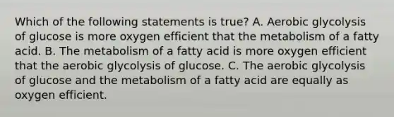 Which of the following statements is true? A. Aerobic glycolysis of glucose is more oxygen efficient that the metabolism of a fatty acid. B. The metabolism of a fatty acid is more oxygen efficient that the aerobic glycolysis of glucose. C. The aerobic glycolysis of glucose and the metabolism of a fatty acid are equally as oxygen efficient.