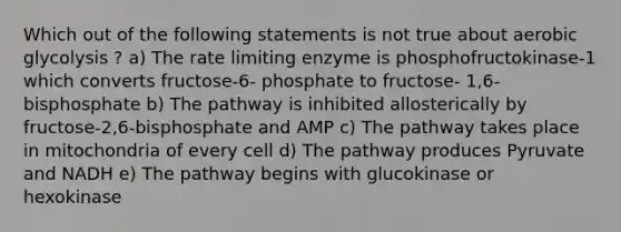 Which out of the following statements is not true about aerobic glycolysis ? a) The rate limiting enzyme is phosphofructokinase-1 which converts fructose-6- phosphate to fructose- 1,6-bisphosphate b) The pathway is inhibited allosterically by fructose-2,6-bisphosphate and AMP c) The pathway takes place in mitochondria of every cell d) The pathway produces Pyruvate and NADH e) The pathway begins with glucokinase or hexokinase