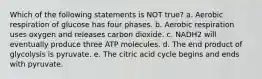 Which of the following statements is NOT true? a. Aerobic respiration of glucose has four phases. b. Aerobic respiration uses oxygen and releases carbon dioxide. c. NADH2 will eventually produce three ATP molecules. d. The end product of glycolysis is pyruvate. e. The citric acid cycle begins and ends with pyruvate.