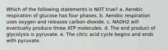 Which of the following statements is NOT true? a. Aerobic respiration of glucose has four phases. b. Aerobic respiration uses oxygen and releases carbon dioxide. c. NADH2 will eventually produce three ATP molecules. d. The end product of glycolysis is pyruvate. e. The citric acid cycle begins and ends with pyruvate.