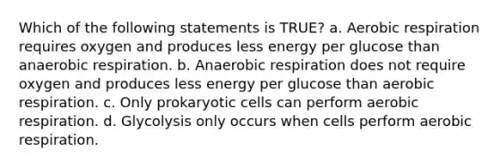 Which of the following statements is TRUE? a. Aerobic respiration requires oxygen and produces less energy per glucose than anaerobic respiration. b. Anaerobic respiration does not require oxygen and produces less energy per glucose than aerobic respiration. c. Only prokaryotic cells can perform aerobic respiration. d. Glycolysis only occurs when cells perform aerobic respiration.