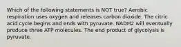 Which of the following statements is NOT true? Aerobic respiration uses oxygen and releases carbon dioxide. The citric acid cycle begins and ends with pyruvate. NADH2 will eventually produce three ATP molecules. The end product of glycolysis is pyruvate.