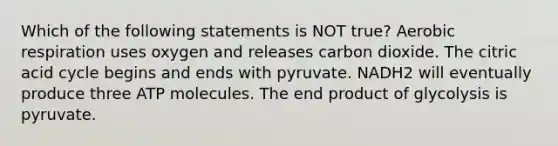 Which of the following statements is NOT true? Aerobic respiration uses oxygen and releases carbon dioxide. The citric acid cycle begins and ends with pyruvate. NADH2 will eventually produce three ATP molecules. The end product of glycolysis is pyruvate.