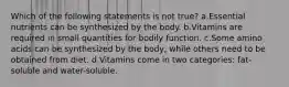 Which of the following statements is not true? a.Essential nutrients can be synthesized by the body. b.Vitamins are required in small quantities for bodily function. c.Some amino acids can be synthesized by the body, while others need to be obtained from diet. d.Vitamins come in two categories: fat-soluble and water-soluble.