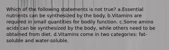 Which of the following statements is not true? a.Essential nutrients can be synthesized by the body. b.Vitamins are required in small quantities for bodily function. c.Some amino acids can be synthesized by the body, while others need to be obtained from diet. d.Vitamins come in two categories: fat-soluble and water-soluble.