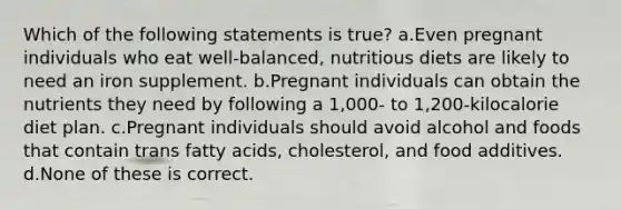 Which of the following statements is true? a.Even pregnant individuals who eat well-balanced, nutritious diets are likely to need an iron supplement. b.Pregnant individuals can obtain the nutrients they need by following a 1,000- to 1,200-kilocalorie diet plan. c.Pregnant individuals should avoid alcohol and foods that contain trans fatty acids, cholesterol, and food additives. d.None of these is correct.