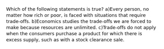 Which of the following statements is true? a)Every person, no matter how rich or poor, is faced with situations that require trade-offs. b)Economics studies the trade-offs we are forced to make because resources are unlimited. c)Trade-offs do not apply when the consumers purchase a product for which there is excess supply, such as with a stock clearance sale.