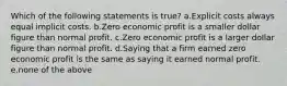 Which of the following statements is true? a.Explicit costs always equal implicit costs. b.Zero economic profit is a smaller dollar figure than normal profit. c.Zero economic profit is a larger dollar figure than normal profit. d.Saying that a firm earned zero economic profit is the same as saying it earned normal profit. e.none of the above