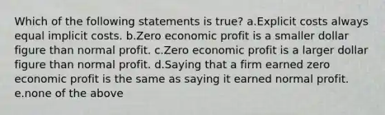 Which of the following statements is true? a.Explicit costs always equal implicit costs. b.Zero economic profit is a smaller dollar figure than normal profit. c.Zero economic profit is a larger dollar figure than normal profit. d.Saying that a firm earned zero economic profit is the same as saying it earned normal profit. e.none of the above