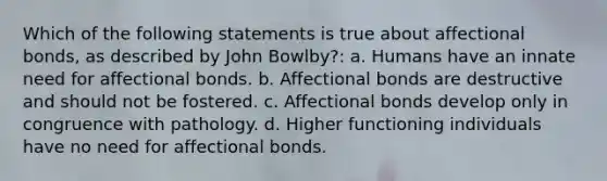 Which of the following statements is true about affectional bonds, as described by John Bowlby?: a. Humans have an innate need for affectional bonds. b. Affectional bonds are destructive and should not be fostered. c. Affectional bonds develop only in congruence with pathology. d. Higher functioning individuals have no need for affectional bonds.