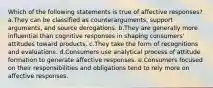 Which of the following statements is true of affective responses? a.They can be classified as counterarguments, support arguments, and source derogations. b.They are generally more influential than cognitive responses in shaping consumers' attitudes toward products. c.They take the form of recognitions and evaluations. d.Consumers use analytical process of attitude formation to generate affective responses. e.Consumers focused on their responsibilities and obligations tend to rely more on affective responses.