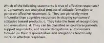 Which of the following statements is true of affective responses? a. Consumers use analytical process of attitude formation to generate affective responses. b. They are generally more influential than cognitive responses in shaping consumers' attitudes toward products. c. They take the form of recognitions and evaluations. d. They can be classified as counterarguments, support arguments, and source derogations. e. Consumers focused on their responsibilities and obligations tend to rely more on affective responses.