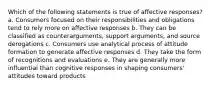 Which of the following statements is true of affective responses? a. Consumers focused on their responsibilities and obligations tend to rely more on affective responses b. They can be classified as counterarguments, support arguments, and source derogations c. Consumers use analytical process of attitude formation to generate affective responses d. They take the form of recognitions and evaluations e. They are generally more influential than cognitive responses in shaping consumers' attitudes toward products