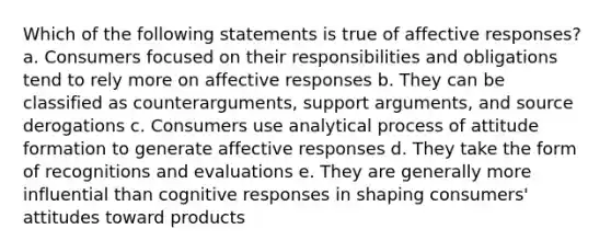 Which of the following statements is true of affective responses? a. Consumers focused on their responsibilities and obligations tend to rely more on affective responses b. They can be classified as counterarguments, support arguments, and source derogations c. Consumers use analytical process of attitude formation to generate affective responses d. They take the form of recognitions and evaluations e. They are generally more influential than cognitive responses in shaping consumers' attitudes toward products