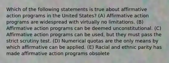 Which of the following statements is true about affirmative action programs in the United States? (A) Affirmative action programs are widespread with virtually no limitations. (B) Affirmative action programs can be deemed unconstitutional. (C) Affirmative action programs can be used, but they must pass the strict scrutiny test. (D) Numerical quotas are the only means by which affirmative can be applied. (E) Racial and ethnic parity has made affirmative action programs obsolete