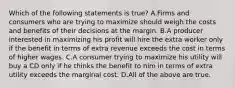 Which of the following statements is​ true? A.Firms and consumers who are trying to maximize should weigh the costs and benefits of their decisions at the margin. B.A producer interested in maximizing his profit will hire the extra worker only if the benefit in terms of extra revenue exceeds the cost in terms of higher wages. C.A consumer trying to maximize his utility will buy a CD only if he thinks the benefit to him in terms of extra utility exceeds the marginal cost. D.All of the above are true.