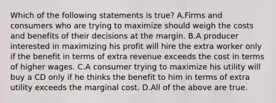 Which of the following statements is​ true? A.Firms and consumers who are trying to maximize should weigh the costs and benefits of their decisions at the margin. B.A producer interested in maximizing his profit will hire the extra worker only if the benefit in terms of extra revenue exceeds the cost in terms of higher wages. C.A consumer trying to maximize his utility will buy a CD only if he thinks the benefit to him in terms of extra utility exceeds the marginal cost. D.All of the above are true.