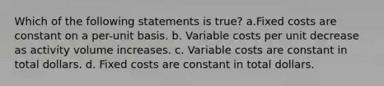 Which of the following statements is true? a.Fixed costs are constant on a per-unit basis. b. Variable costs per unit decrease as activity volume increases. c. Variable costs are constant in total dollars. d. Fixed costs are constant in total dollars.