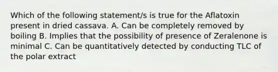 Which of the following statement/s is true for the Aflatoxin present in dried cassava. A. Can be completely removed by boiling B. Implies that the possibility of presence of Zeralenone is minimal C. Can be quantitatively detected by conducting TLC of the polar extract