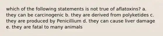 which of the following statements is not true of aflatoxins? a. they can be carcinogenic b. they are derived from polyketides c. they are produced by Penicillium d. they can cause liver damage e. they are fatal to many animals