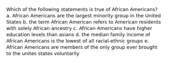 Which of the following statements is true of African Americans? a. African Americans are the largest minority group in the United States b. the term African American refers to American residents with solely African ancestry c. African Americans have higher education levels than asians d. the median family income of African Americans is the lowest of all racial-ethnic groups e. African Americans are members of the only group ever brought to the unites states voluntarily