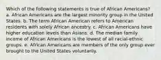 Which of the following statements is true of African Americans? a. African Americans are the largest minority group in the United States. b. The term African American refers to American residents with solely African ancestry. c. African Americans have higher education levels than Asians. d. The median family income of African Americans is the lowest of all racial-ethnic groups. e. African Americans are members of the only group ever brought to the United States voluntarily.