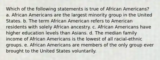 Which of the following statements is true of <a href='https://www.questionai.com/knowledge/kktT1tbvGH-african-americans' class='anchor-knowledge'>african americans</a>? a. African Americans are the largest minority group in the United States. b. The term African American refers to American residents with solely African ancestry. c. African Americans have higher education levels than Asians. d. The median family income of African Americans is the lowest of all racial-ethnic groups. e. African Americans are members of the only group ever brought to the United States voluntarily.