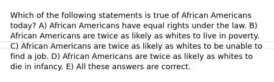 Which of the following statements is true of African Americans today? A) African Americans have equal rights under the law. B) African Americans are twice as likely as whites to live in poverty. C) African Americans are twice as likely as whites to be unable to find a job. D) African Americans are twice as likely as whites to die in infancy. E) All these answers are correct.