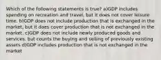 Which of the following statements is true? a)GDP includes spending on recreation and travel, but it does not cover leisure time. b)GDP does not include production that is exchanged in the market, but it does cover production that is not exchanged in the market. c)GDP does not include newly produced goods and services, but counts the buying and selling of previously existing assets d)GDP includes production that is not exchanged in the market