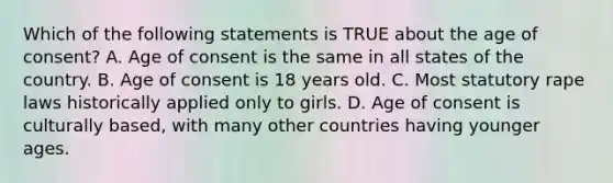 Which of the following statements is TRUE about the age of consent? A. Age of consent is the same in all states of the country. B. Age of consent is 18 years old. C. Most statutory rape laws historically applied only to girls. D. Age of consent is culturally based, with many other countries having younger ages.