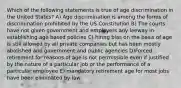 Which of the following statements is true of age discrimination in the United States? A) Age discrimination is among the forms of discrimination prohibited by the US Constitution B) The courts have not given government and employers any leeway in establishing age based policies C) hiring bias on the basis of age is still allowed by all private companies but has been mostly abolished and government and public agencies D)Forced retirement for reasons of age is not permissible even if justified by the nature of a particular job or the performance of a particular employee E) mandatory retirement age for most jobs have been eliminated by law