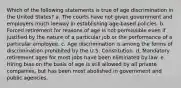 Which of the following statements is true of age discrimination in the United States? a. The courts have not given government and employers much leeway in establishing age-based policies. b. Forced retirement for reasons of age is not permissible even if justified by the nature of a particular job or the performance of a particular employee. c. Age discrimination is among the forms of discrimination prohibited by the U.S. Constitution. d. Mandatory retirement ages for most jobs have been eliminated by law. e. Hiring bias on the basis of age is still allowed by all private companies, but has been most abolished in government and public agencies.