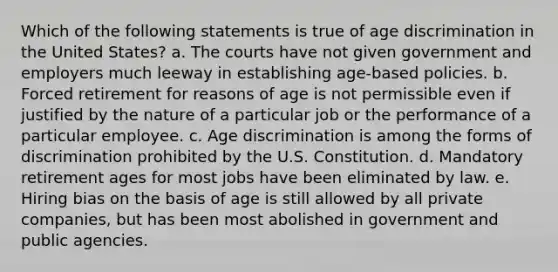 Which of the following statements is true of age discrimination in the United States? a. The courts have not given government and employers much leeway in establishing age-based policies. b. Forced retirement for reasons of age is not permissible even if justified by the nature of a particular job or the performance of a particular employee. c. Age discrimination is among the forms of discrimination prohibited by the U.S. Constitution. d. Mandatory retirement ages for most jobs have been eliminated by law. e. Hiring bias on the basis of age is still allowed by all private companies, but has been most abolished in government and public agencies.