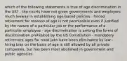 which of the following statements is true of age discrimination in the US? - the courts have not given governments and employers much leeway in establishing age-based policies - forced retirement for reasons of age is not permissible even if justified by the nature of a particular job or the performance of a particular employee - age discrimination is among the forms of discrimination prohibited by the US Constitution - mandatory retirement ages for most jobs have been eliminated by law - hiring bias on the basis of age is still allowed by all private companies, but has been most abolished in government and public agencies