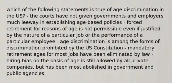 which of the following statements is true of age discrimination in the US? - the courts have not given governments and employers much leeway in establishing age-based policies - forced retirement for reasons of age is not permissible even if justified by the nature of a particular job or the performance of a particular employee - age discrimination is among the forms of discrimination prohibited by the US Constitution - mandatory retirement ages for most jobs have been eliminated by law - hiring bias on the basis of age is still allowed by all private companies, but has been most abolished in government and public agencies